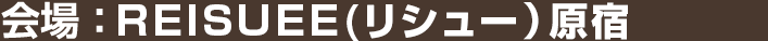 会場：REISUEE（リシュー）原宿